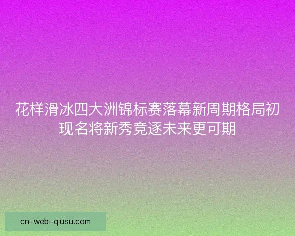 花样滑冰四大洲锦标赛落幕新周期格局初现名将新秀竞逐未来更可期 花样滑冰四大洲锦标赛落幕新周期格局初现名将新秀竞逐未来更可期