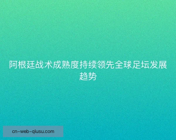 阿根廷战术成熟度持续领先全球足坛发展趋势