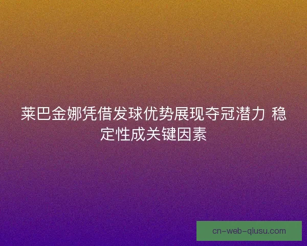 莱巴金娜凭借发球优势展现夺冠潜力 稳定性成关键因素