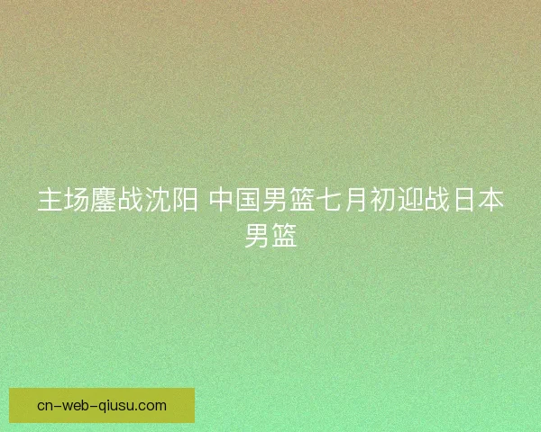 主场鏖战沈阳 中国男篮七月初迎战日本男篮 主场鏖战沈阳 中国男篮七月初迎战日本男篮