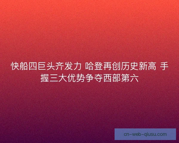 快船四巨头齐发力 哈登再创历史新高 手握三大优势争夺西部第六