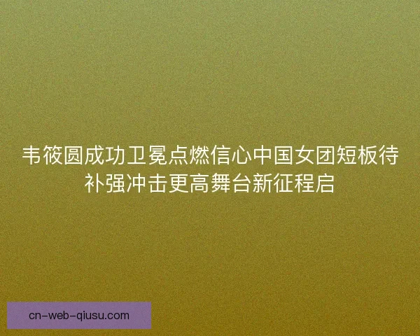 韦筱圆成功卫冕点燃信心中国女团短板待补强冲击更高舞台新征程启 韦筱圆成功卫冕点燃信心中国女团短板待补强冲击更高舞台新征程启