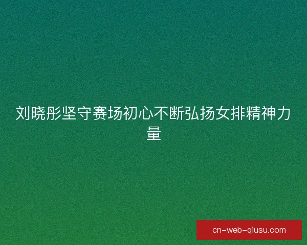 刘晓彤坚守赛场初心不断弘扬女排精神力量