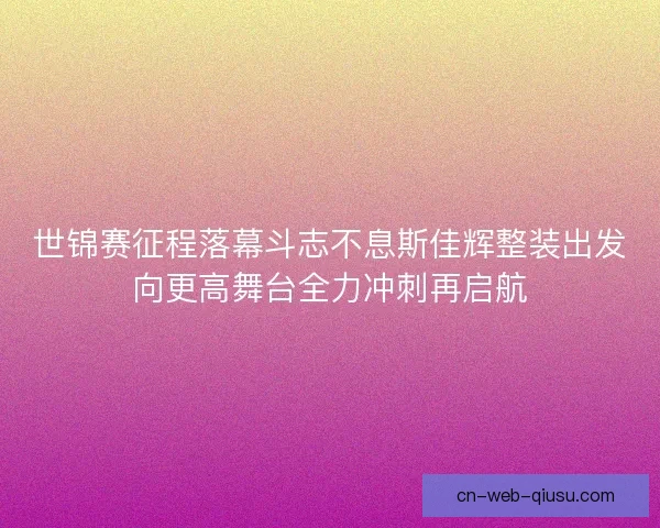 世锦赛征程落幕斗志不息斯佳辉整装出发向更高舞台全力冲刺再启航 世锦赛征程落幕斗志不息斯佳辉整装出发向更高舞台全力冲刺再启航