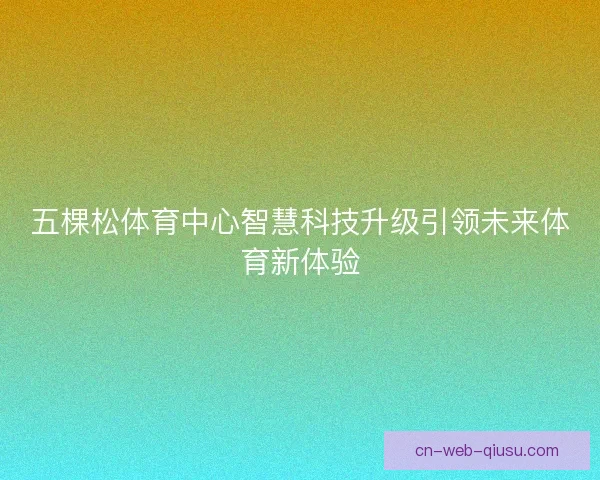 五棵松体育中心智慧科技升级引领未来体育新体验 五棵松体育中心智慧科技升级引领未来体育新体验