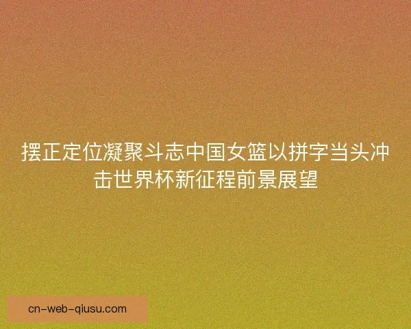 摆正定位凝聚斗志中国女篮以拼字当头冲击世界杯新征程前景展望