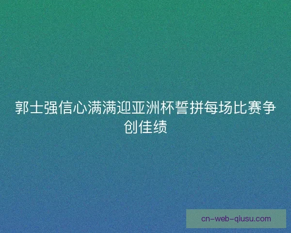 郭士强信心满满迎亚洲杯誓拼每场比赛争创佳绩